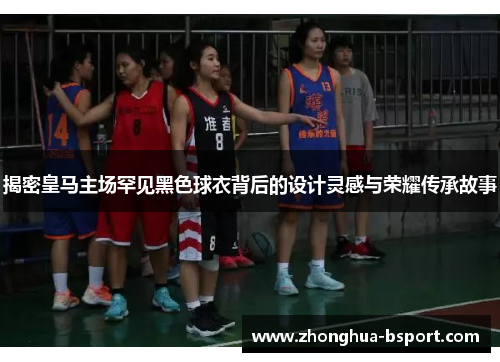 揭密皇马主场罕见黑色球衣背后的设计灵感与荣耀传承故事