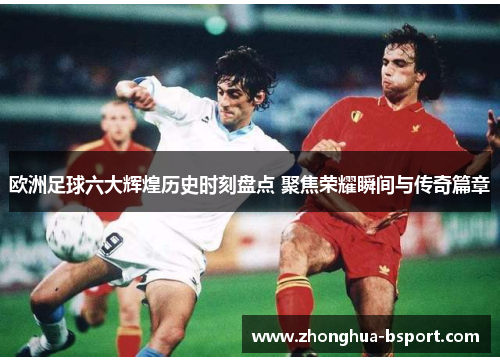 欧洲足球六大辉煌历史时刻盘点 聚焦荣耀瞬间与传奇篇章