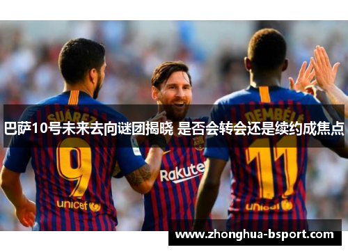 巴萨10号未来去向谜团揭晓 是否会转会还是续约成焦点