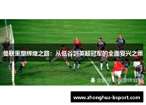 曼联重塑辉煌之路：从低谷到英超冠军的全面复兴之策