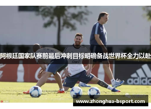 阿根廷国家队赛前最后冲刺目标明确备战世界杯全力以赴